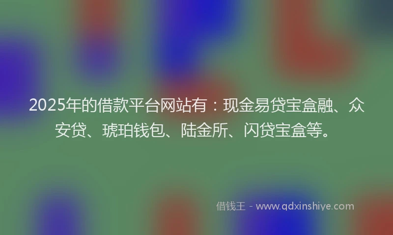 2025年的借款平台网站有：现金易贷宝盒融、众安贷、琥珀钱包、陆金所、闪贷宝盒等。