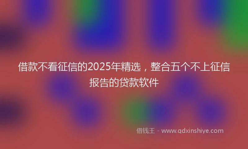 借款不看征信的2025年精选，整合五个不上征信报告的贷款软件