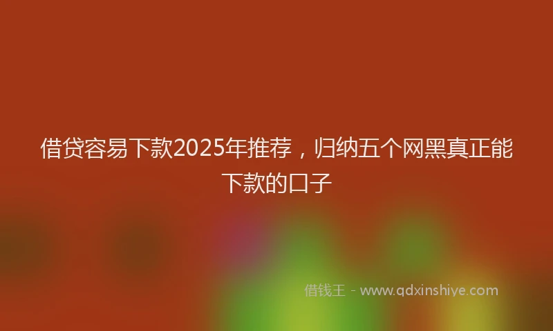 借贷容易下款2025年推荐，归纳五个网黑真正能下款的口子