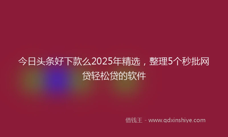 今日头条好下款么2025年精选，整理5个秒批网贷轻松贷的软件