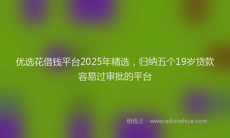 优选花借钱平台2025年精选，归纳五个19岁贷款容易过审批的平台