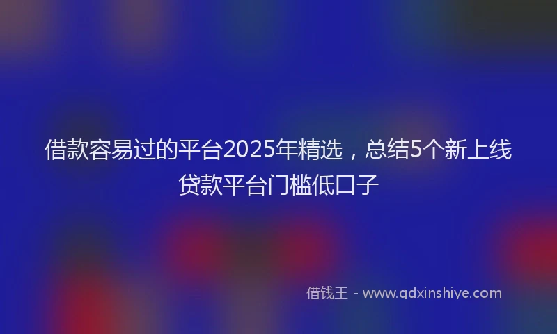 借款容易过的平台2025年精选，总结5个新上线贷款平台门槛低口子