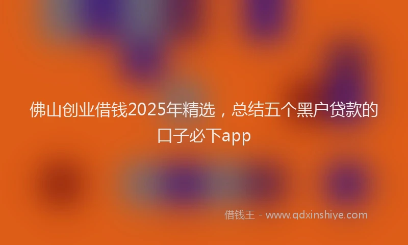 佛山创业借钱2025年精选，总结五个黑户贷款的口子必下app