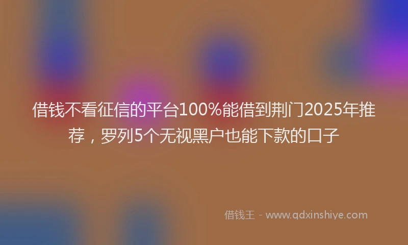 借钱不看征信的平台100%能借到荆门2025年推荐，罗列5个无视黑户也能下款的口子