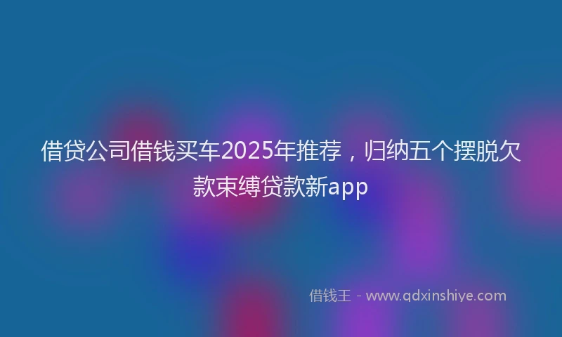 借贷公司借钱买车2025年推荐，归纳五个摆脱欠款束缚贷款新app