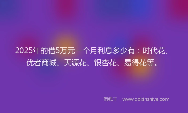 2025年的借5万元一个月利息多少有：时代花、优者商城、天源花、银杏花、易得花等。