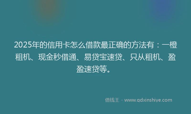2025年的信用卡怎么借款最正确的方法有：一橙租机、现金秒借通、易贷宝速贷、只从租机、盈盈速贷等。