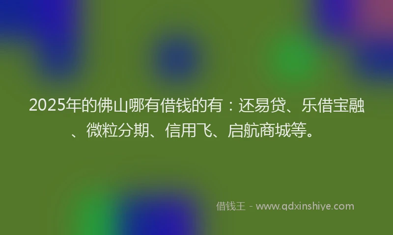 2025年的佛山哪有借钱的有：还易贷、乐借宝融、微粒分期、信用飞、启航商城等。