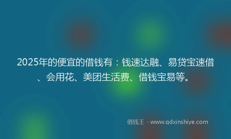 2025年的便宜的借钱有：钱速达融、易贷宝速借、会用花、美团生活费、借钱宝易等。