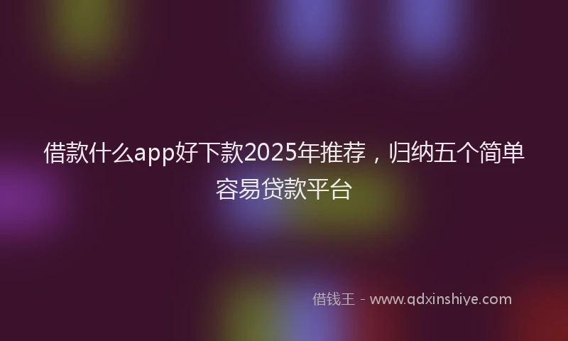 借款什么app好下款2025年推荐，归纳五个简单容易贷款平台