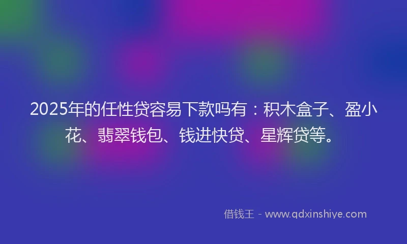2025年的任性贷容易下款吗有：积木盒子、盈小花、翡翠钱包、钱进快贷、星辉贷等。