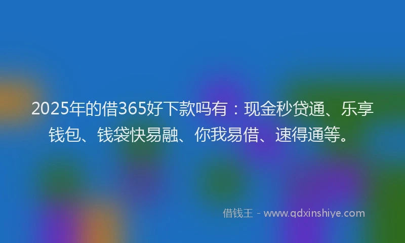 2025年的借365好下款吗有：现金秒贷通、乐享钱包、钱袋快易融、你我易借、速得通等。