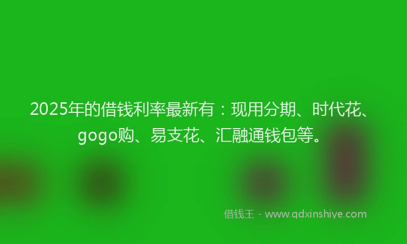 2025年的借钱利率最新有：现用分期、时代花、gogo购、易支花、汇融通钱包等。