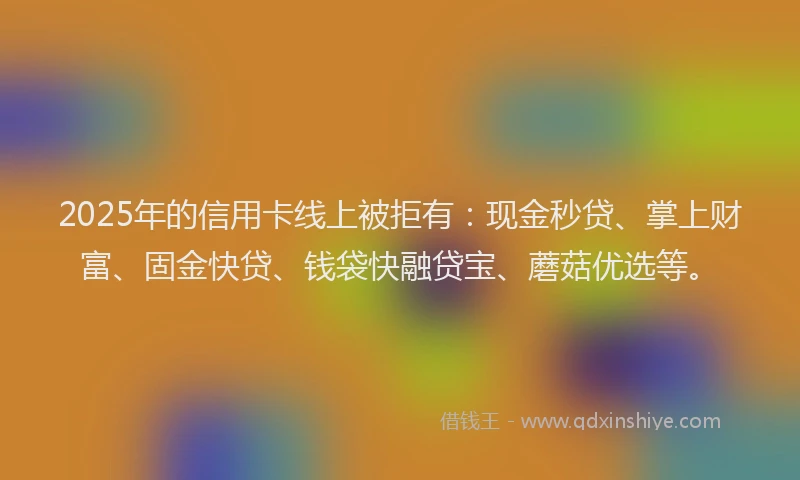 2025年的信用卡线上被拒有：现金秒贷、掌上财富、固金快贷、钱袋快融贷宝、蘑菇优选等。