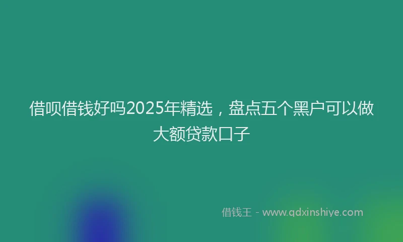 借呗借钱好吗2025年精选，盘点五个黑户可以做大额贷款口子