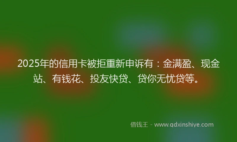 2025年的信用卡被拒重新申诉有：金满盈、现金站、有钱花、投友快贷、贷你无忧贷等。