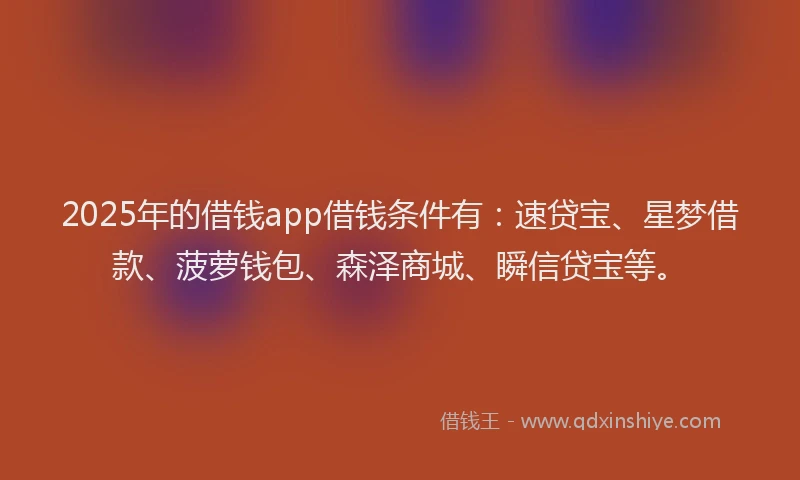 2025年的借钱app借钱条件有：速贷宝、星梦借款、菠萝钱包、森泽商城、瞬信贷宝等。
