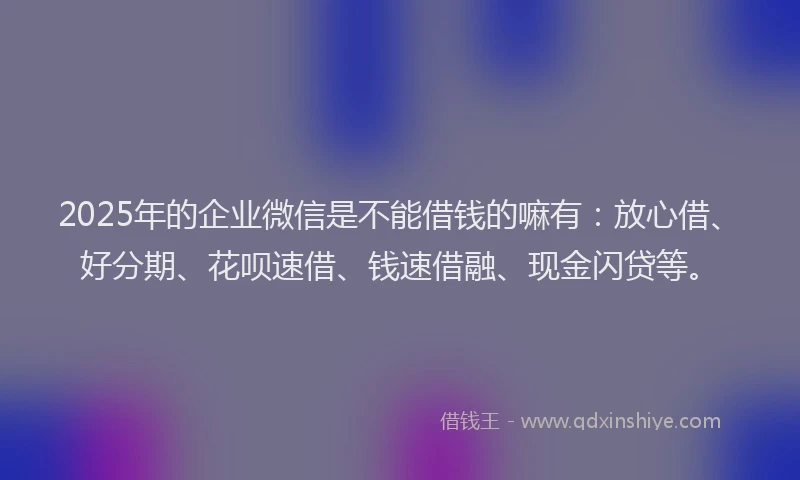 2025年的企业微信是不能借钱的嘛有：放心借、好分期、花呗速借、钱速借融、现金闪贷等。