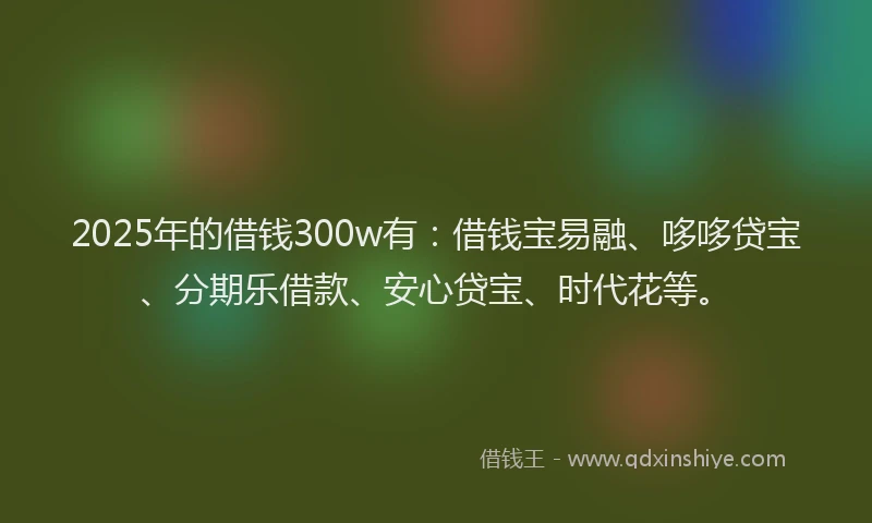 2025年的借钱300w有：借钱宝易融、哆哆贷宝、分期乐借款、安心贷宝、时代花等。