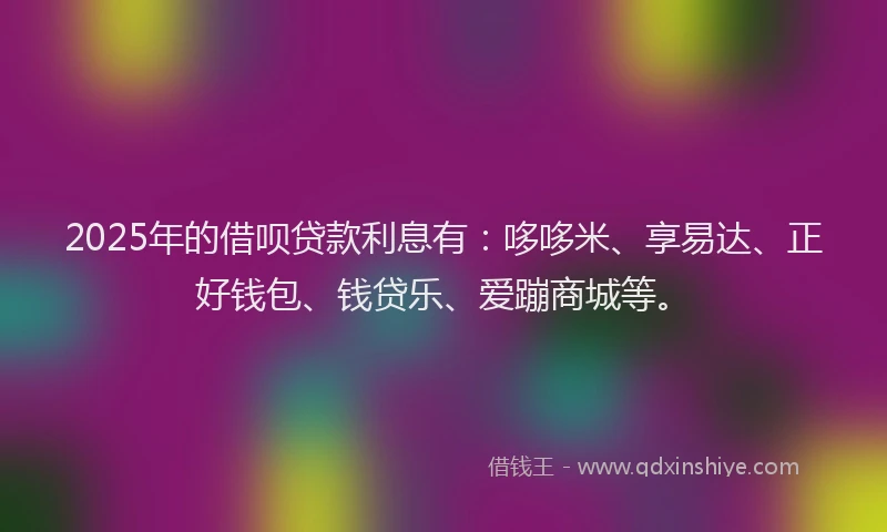 2025年的借呗贷款利息有：哆哆米、享易达、正好钱包、钱贷乐、爱蹦商城等。