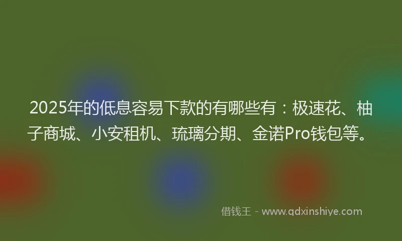 2025年的低息容易下款的有哪些有：极速花、柚子商城、小安租机、琉璃分期、金诺Pro钱包等。