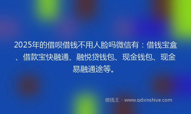 2025年的借呗借钱不用人脸吗微信有：借钱宝盒、借款宝快融通、融悦贷钱包、现金钱包、现金易融通途等。