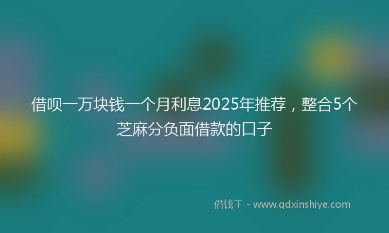 借呗一万块钱一个月利息2025年推荐，整合5个芝麻分负面借款的口子