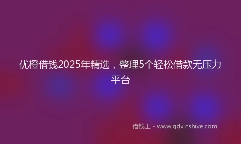 优橙借钱2025年精选，整理5个轻松借款无压力平台