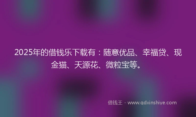2025年的借钱乐下载有：随意优品、幸福贷、现金猫、天源花、微粒宝等。