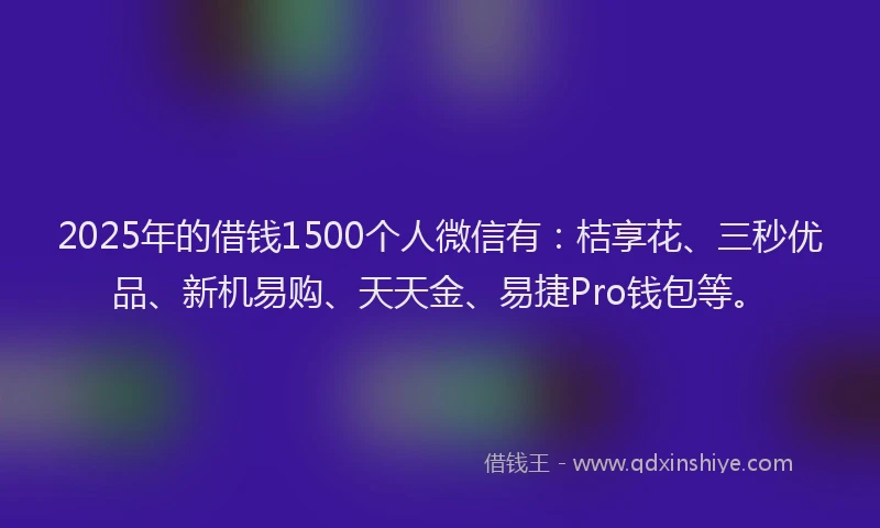 2025年的借钱1500个人微信有：桔享花、三秒优品、新机易购、天天金、易捷Pro钱包等。