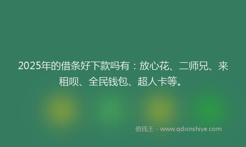 2025年的借条好下款吗有：放心花、二师兄、来租呗、全民钱包、超人卡等。