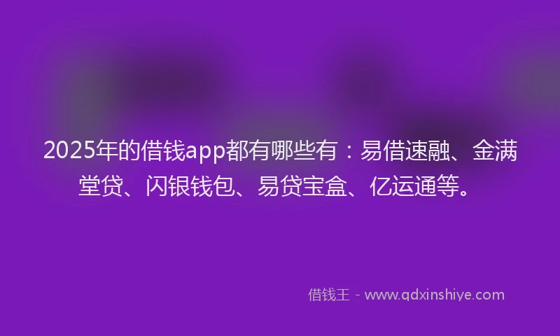 2025年的借钱app都有哪些有：易借速融、金满堂贷、闪银钱包、易贷宝盒、亿运通等。