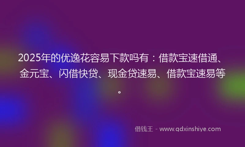 2025年的优逸花容易下款吗有：借款宝速借通、金元宝、闪借快贷、现金贷速易、借款宝速易等。