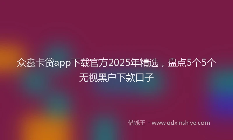 众鑫卡贷app下载官方2025年精选，盘点5个5个无视黑户下款口子
