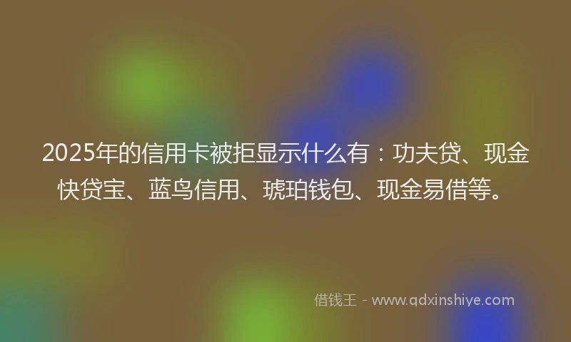 2025年的信用卡被拒显示什么有：功夫贷、现金快贷宝、蓝鸟信用、琥珀钱包、现金易借等。