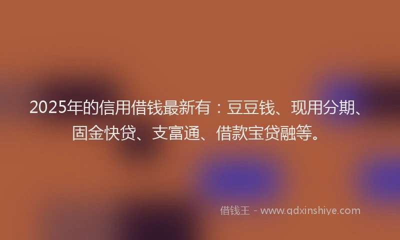 2025年的信用借钱最新有：豆豆钱、现用分期、固金快贷、支富通、借款宝贷融等。