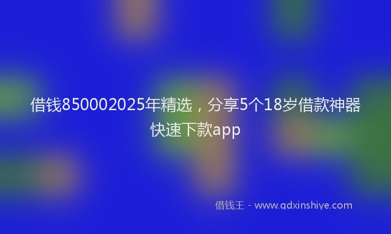 借钱850002025年精选，分享5个18岁借款神器快速下款app