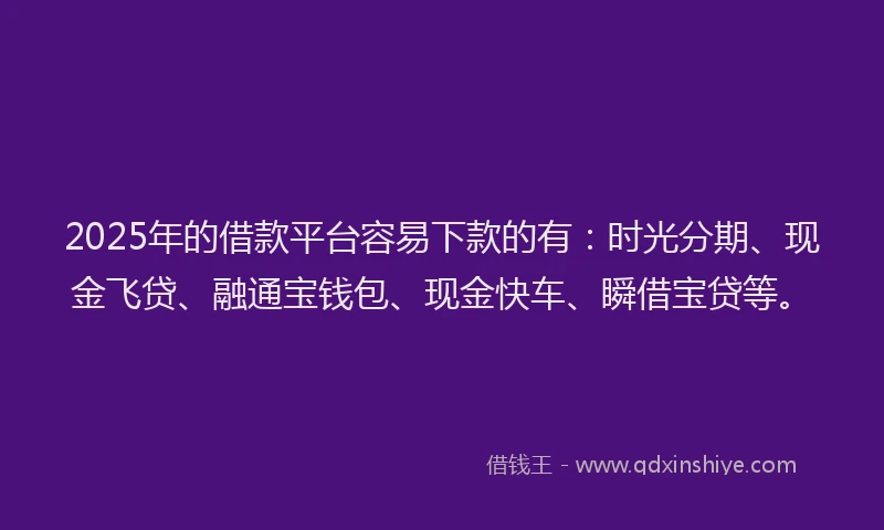 2025年的借款平台容易下款的有：时光分期、现金飞贷、融通宝钱包、现金快车、瞬借宝贷等。