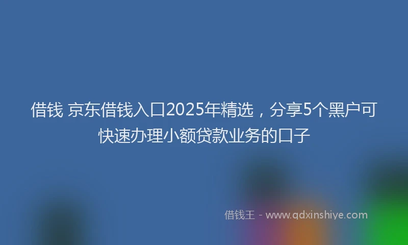 借钱 京东借钱入口2025年精选，分享5个黑户可快速办理小额贷款业务的口子