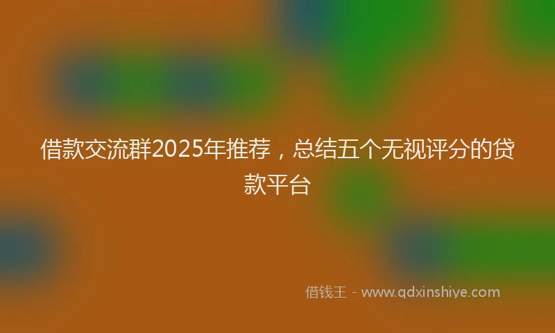 借款交流群2025年推荐，总结五个无视评分的贷款平台