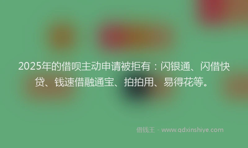 2025年的借呗主动申请被拒有：闪银通、闪借快贷、钱速借融通宝、拍拍用、易得花等。