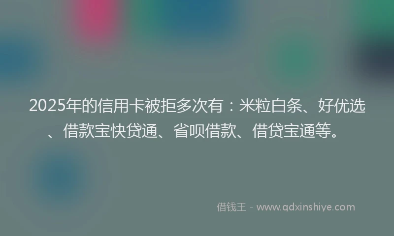 2025年的信用卡被拒多次有：米粒白条、好优选、借款宝快贷通、省呗借款、借贷宝通等。