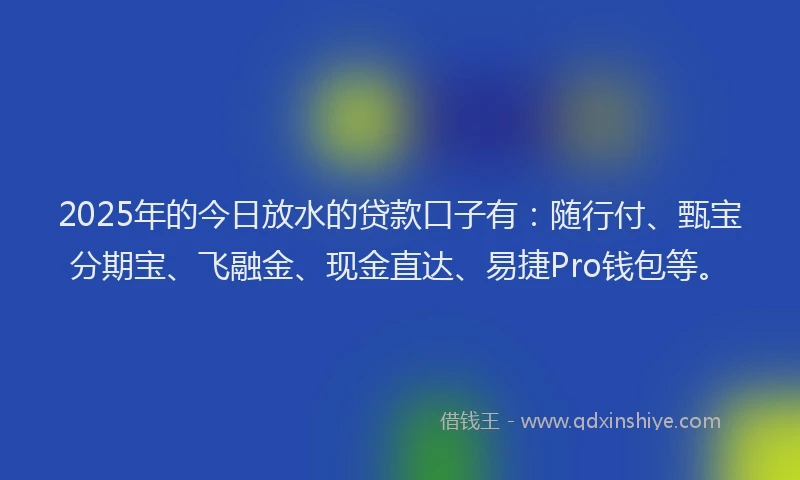 2025年的今日放水的贷款口子有：随行付、甄宝分期宝、飞融金、现金直达、易捷Pro钱包等。