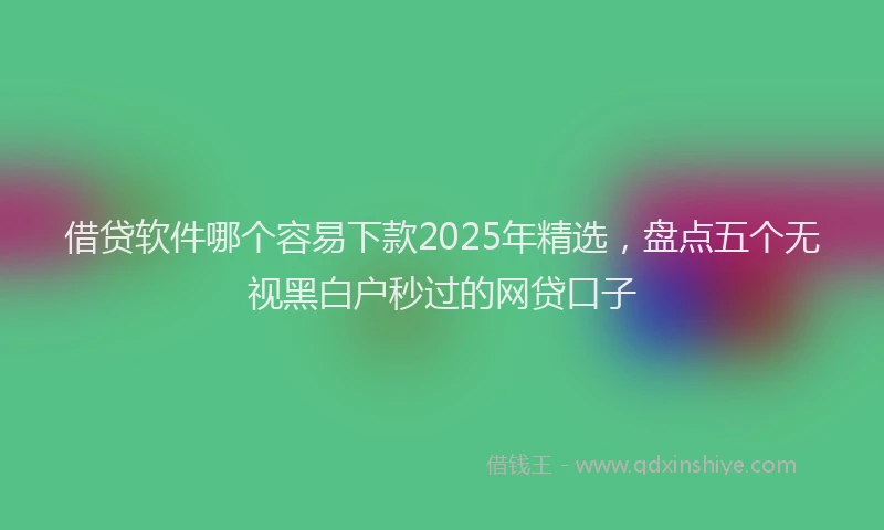 借贷软件哪个容易下款2025年精选，盘点五个无视黑白户秒过的网贷口子