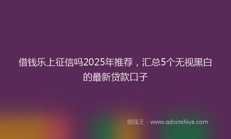 借钱乐上征信吗2025年推荐，汇总5个无视黑白的最新贷款口子