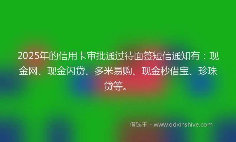 2025年的信用卡审批通过待面签短信通知有：现金网、现金闪贷、多米易购、现金秒借宝、珍珠贷等。