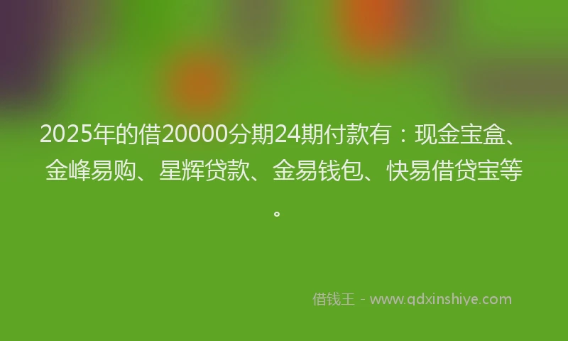2025年的借20000分期24期付款有：现金宝盒、金峰易购、星辉贷款、金易钱包、快易借贷宝等。