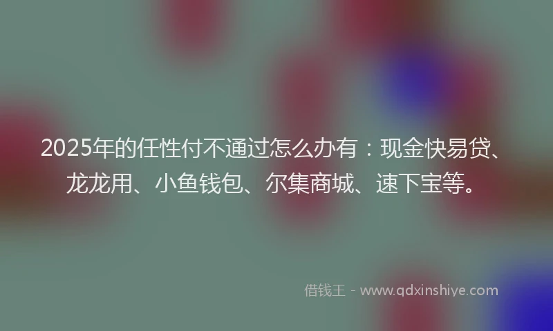 2025年的任性付不通过怎么办有：现金快易贷、龙龙用、小鱼钱包、尔集商城、速下宝等。