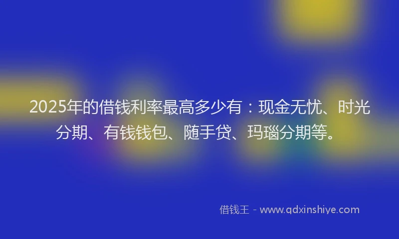 2025年的借钱利率最高多少有：现金无忧、时光分期、有钱钱包、随手贷、玛瑙分期等。