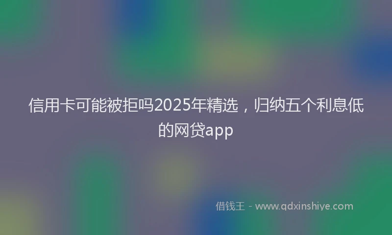 信用卡可能被拒吗2025年精选，归纳五个利息低的网贷app